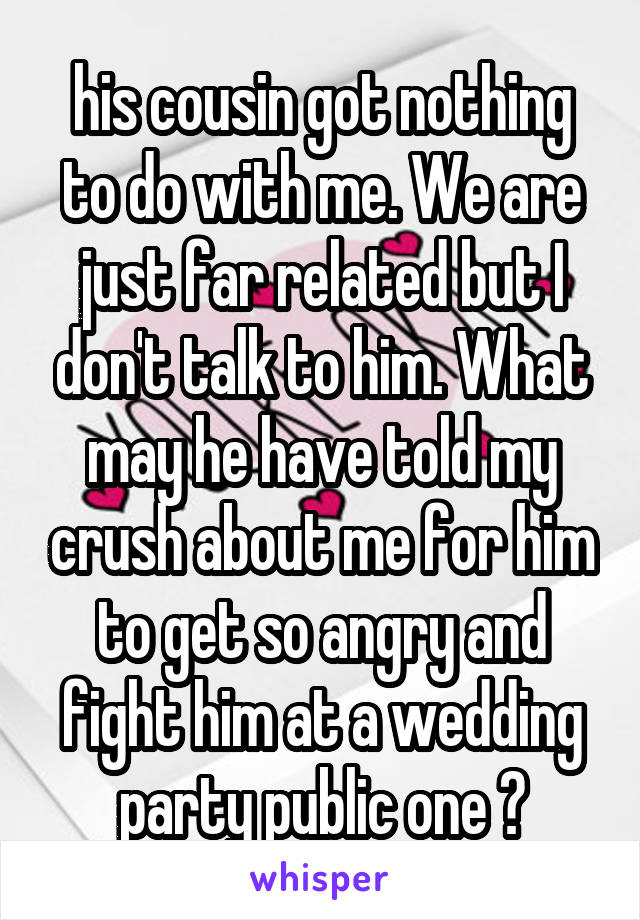 his cousin got nothing to do with me. We are just far related but I don't talk to him. What may he have told my crush about me for him to get so angry and fight him at a wedding party public one ?