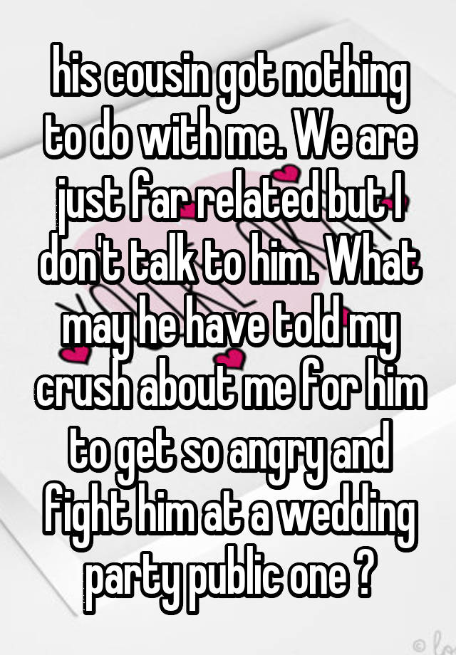 his cousin got nothing to do with me. We are just far related but I don't talk to him. What may he have told my crush about me for him to get so angry and fight him at a wedding party public one ?