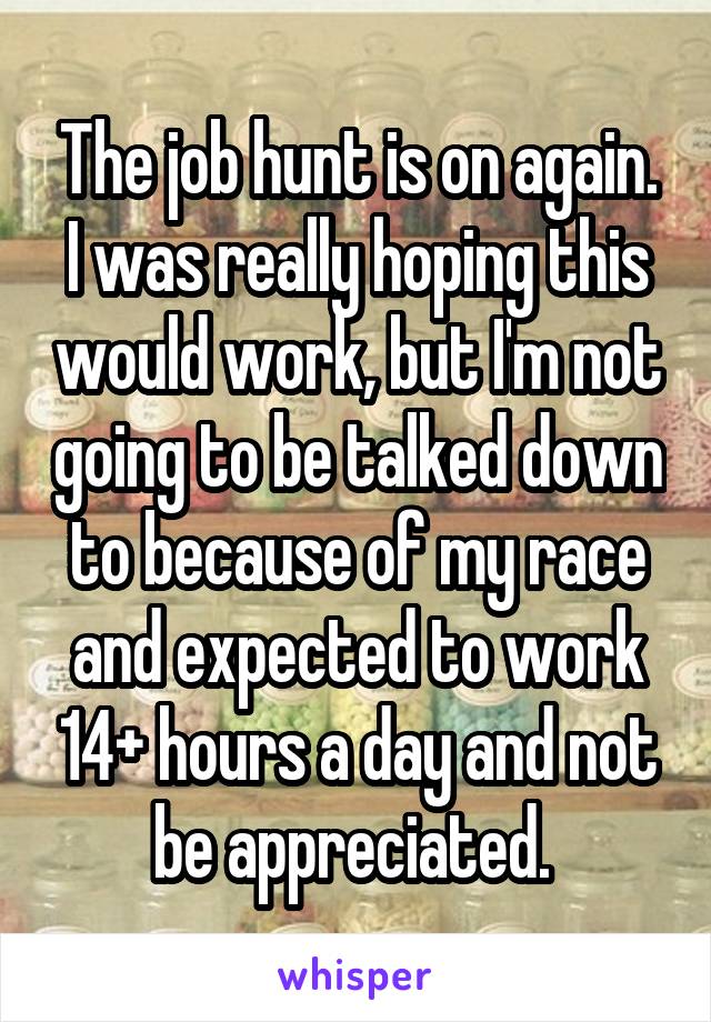 The job hunt is on again. I was really hoping this would work, but I'm not going to be talked down to because of my race and expected to work 14+ hours a day and not be appreciated. 