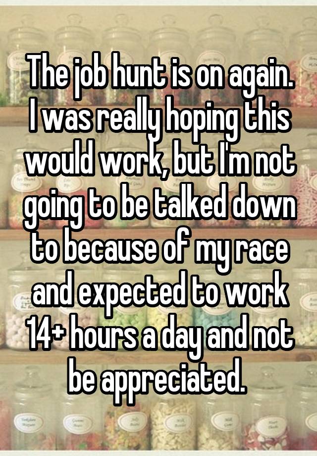 The job hunt is on again. I was really hoping this would work, but I'm not going to be talked down to because of my race and expected to work 14+ hours a day and not be appreciated. 