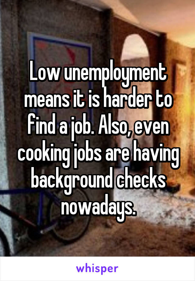 Low unemployment means it is harder to find a job. Also, even cooking jobs are having background checks nowadays.