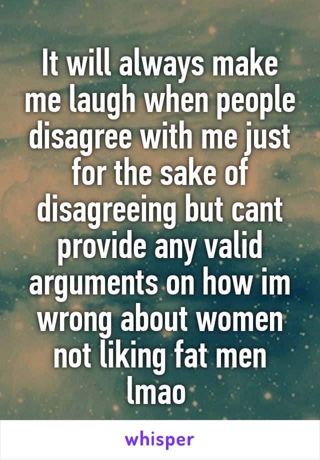 It will always make me laugh when people disagree with me just for the sake of disagreeing but cant provide any valid arguments on how im wrong about women not liking fat men lmao 