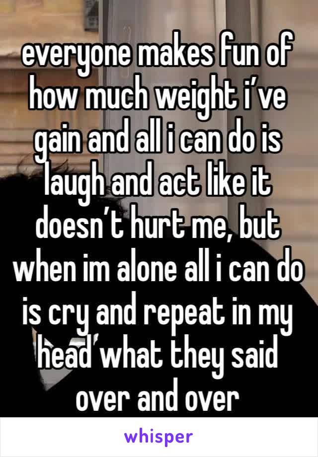 everyone makes fun of how much weight i’ve gain and all i can do is laugh and act like it doesn’t hurt me, but when im alone all i can do is cry and repeat in my head what they said over and over 