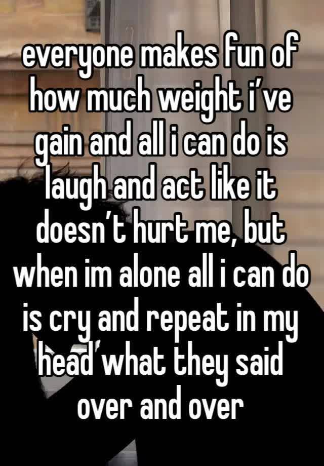 everyone makes fun of how much weight i’ve gain and all i can do is laugh and act like it doesn’t hurt me, but when im alone all i can do is cry and repeat in my head what they said over and over 