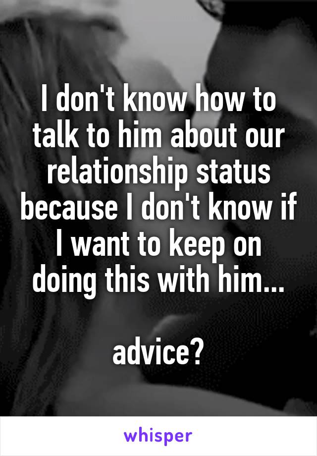 I don't know how to talk to him about our relationship status because I don't know if I want to keep on doing this with him...

advice?