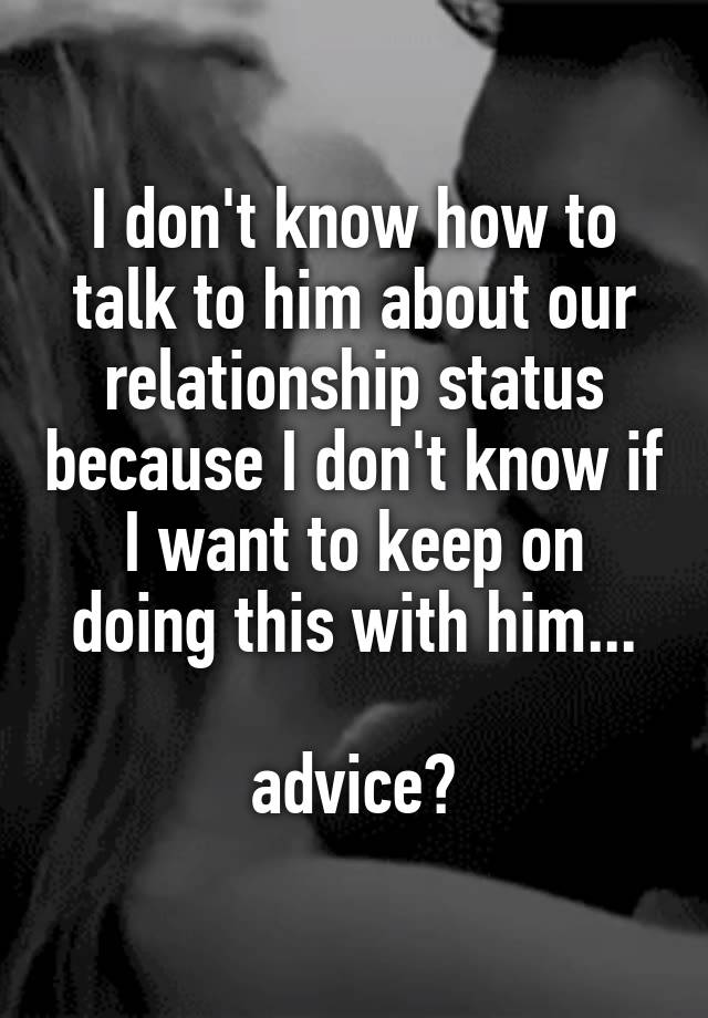 I don't know how to talk to him about our relationship status because I don't know if I want to keep on doing this with him...

advice?