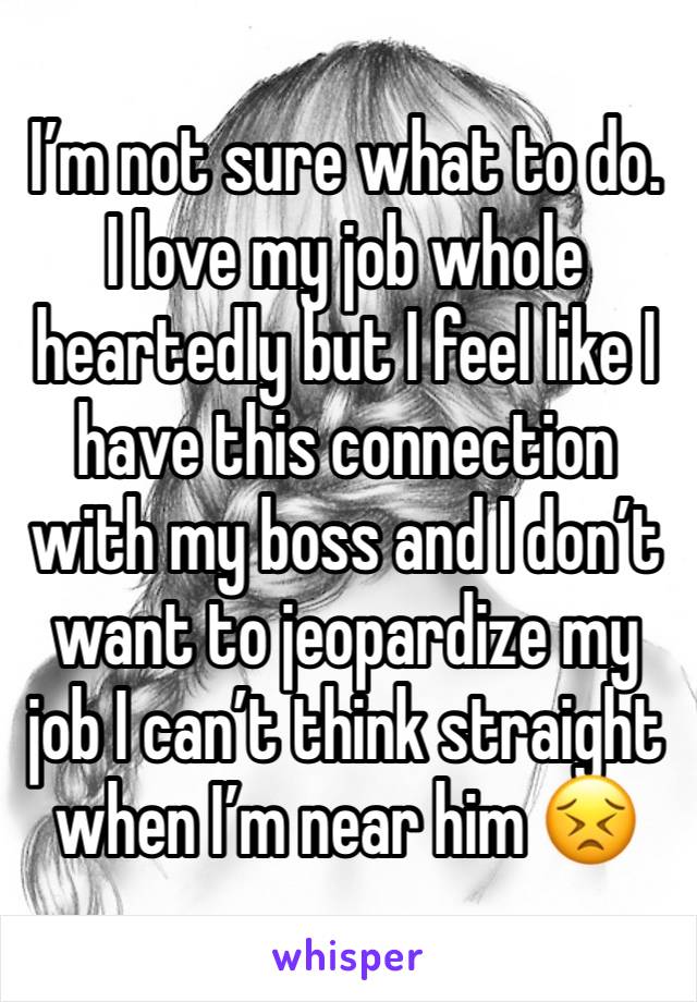 I’m not sure what to do. I love my job whole heartedly but I feel like I have this connection with my boss and I don’t want to jeopardize my job I can’t think straight when I’m near him 😣