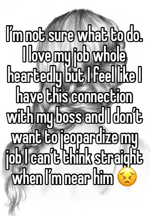 I’m not sure what to do. I love my job whole heartedly but I feel like I have this connection with my boss and I don’t want to jeopardize my job I can’t think straight when I’m near him 😣