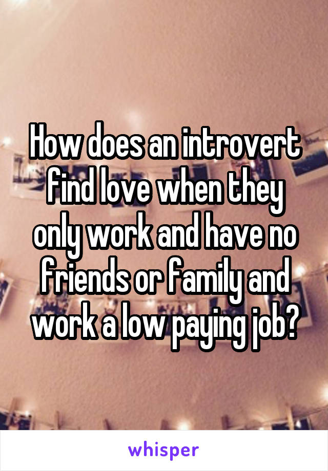 How does an introvert find love when they only work and have no friends or family and work a low paying job?