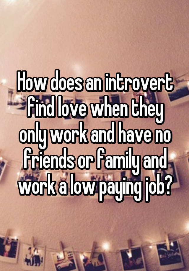 How does an introvert find love when they only work and have no friends or family and work a low paying job?