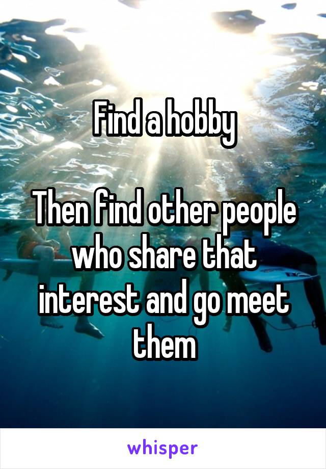 Find a hobby

Then find other people who share that interest and go meet them