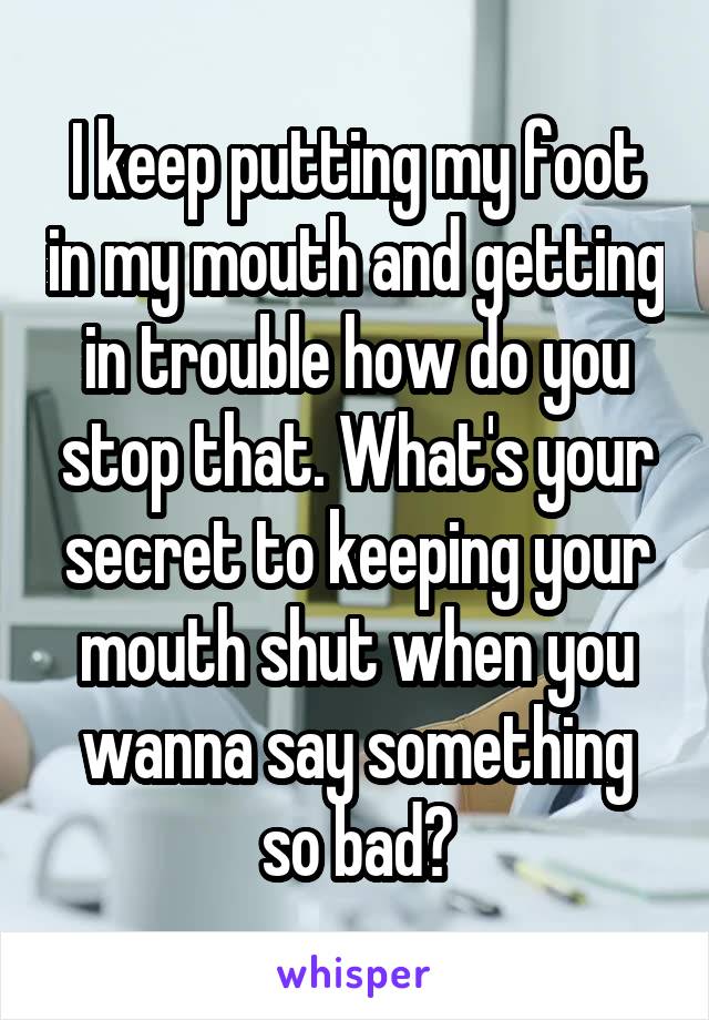 I keep putting my foot in my mouth and getting in trouble how do you stop that. What's your secret to keeping your mouth shut when you wanna say something so bad?