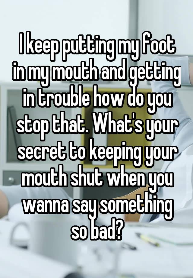 I keep putting my foot in my mouth and getting in trouble how do you stop that. What's your secret to keeping your mouth shut when you wanna say something so bad?