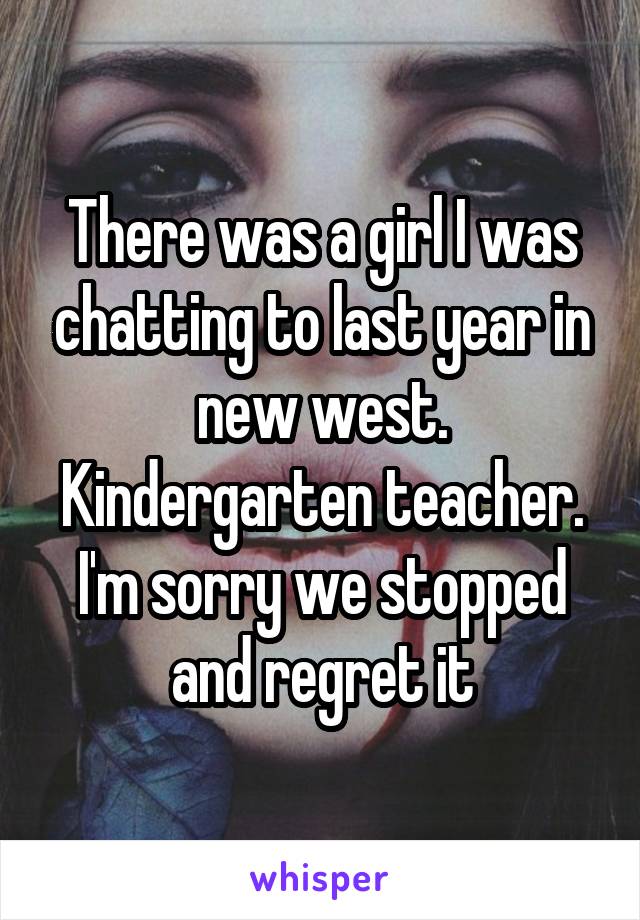 There was a girl I was chatting to last year in new west. Kindergarten teacher. I'm sorry we stopped and regret it