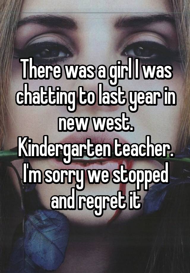 There was a girl I was chatting to last year in new west. Kindergarten teacher. I'm sorry we stopped and regret it