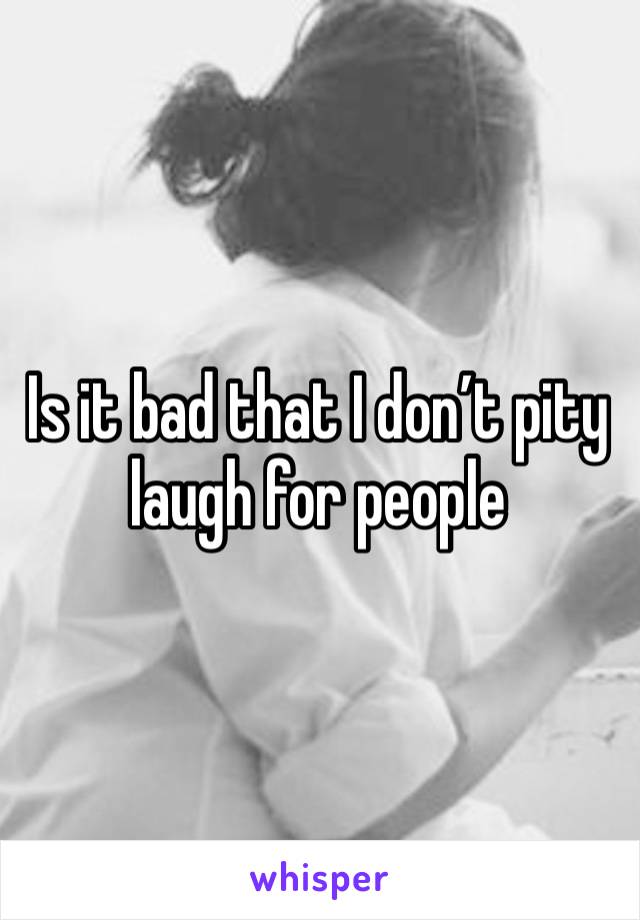 Is it bad that I don’t pity laugh for people 