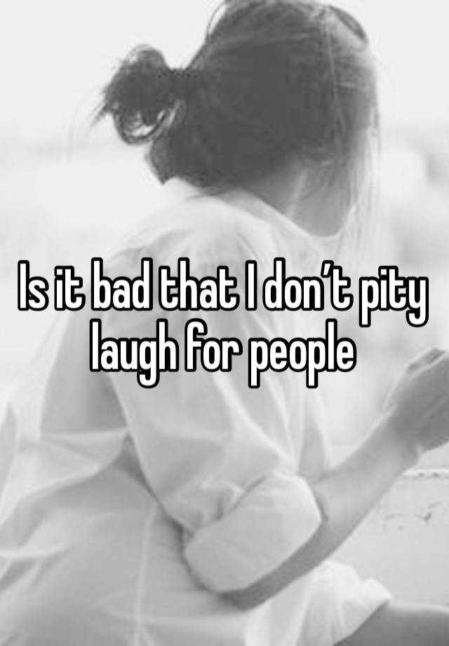 Is it bad that I don’t pity laugh for people 