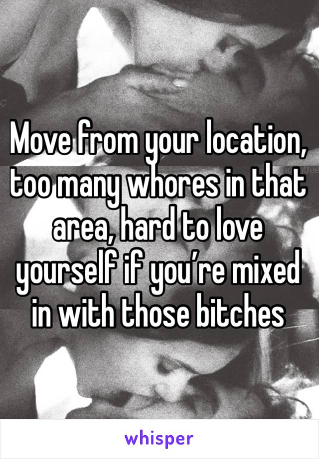 Move from your location, too many whores in that area, hard to love yourself if you’re mixed in with those bitches