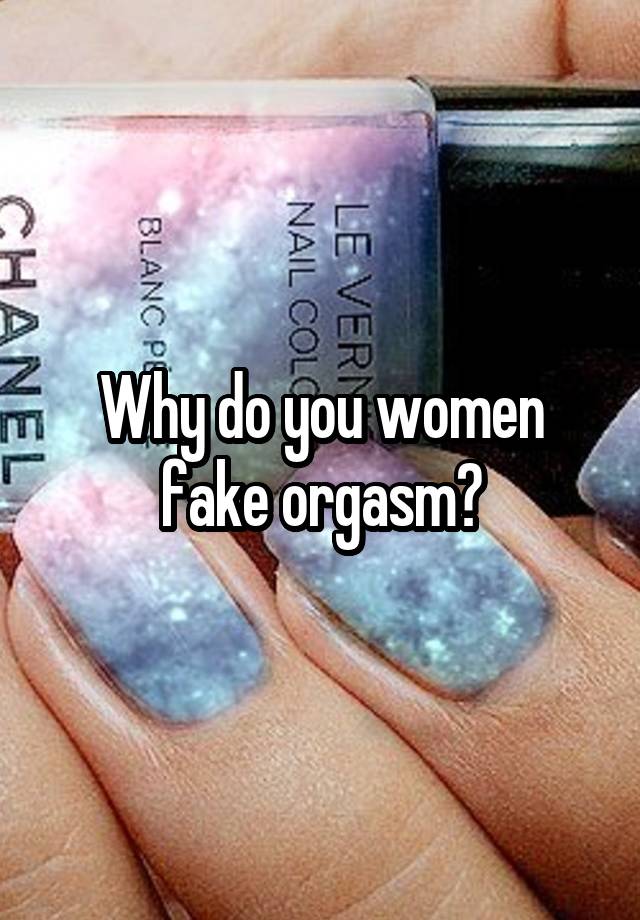 Why do you women fake orgasm?