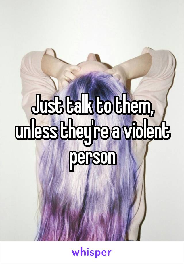 Just talk to them, unless they're a violent person