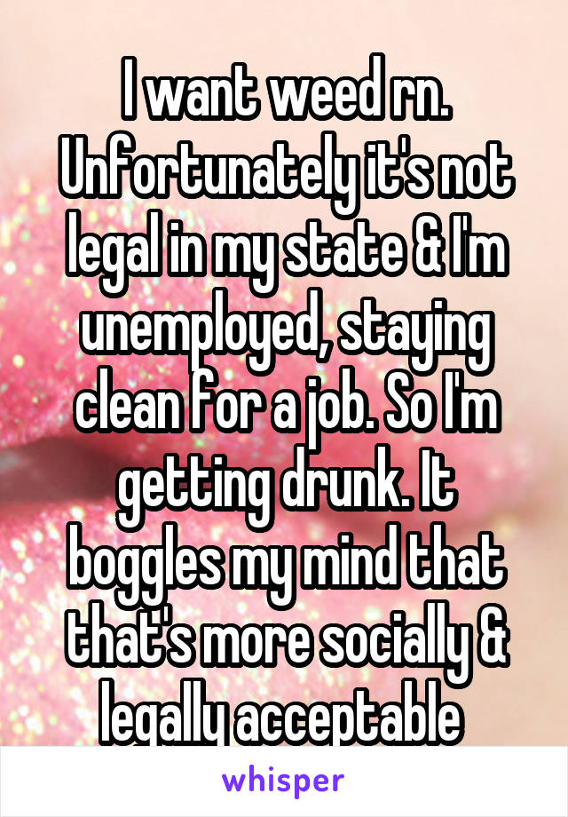 I want weed rn. Unfortunately it's not legal in my state & I'm unemployed, staying clean for a job. So I'm getting drunk. It boggles my mind that that's more socially & legally acceptable 