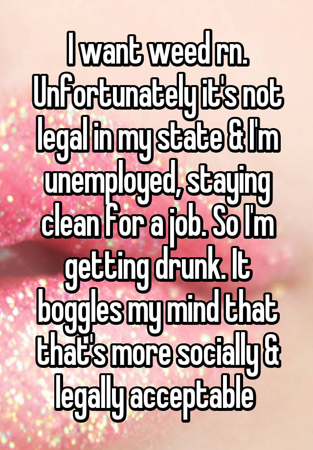 I want weed rn. Unfortunately it's not legal in my state & I'm unemployed, staying clean for a job. So I'm getting drunk. It boggles my mind that that's more socially & legally acceptable 