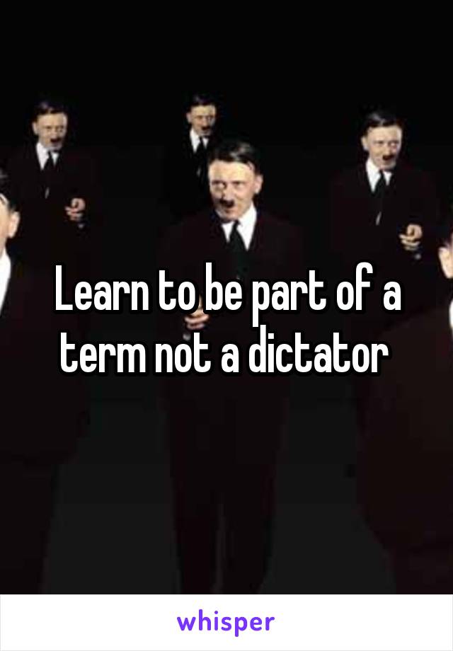 Learn to be part of a term not a dictator 