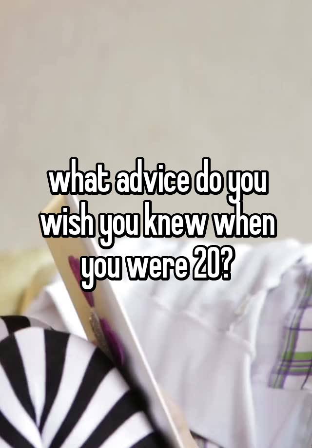 what advice do you wish you knew when you were 20?