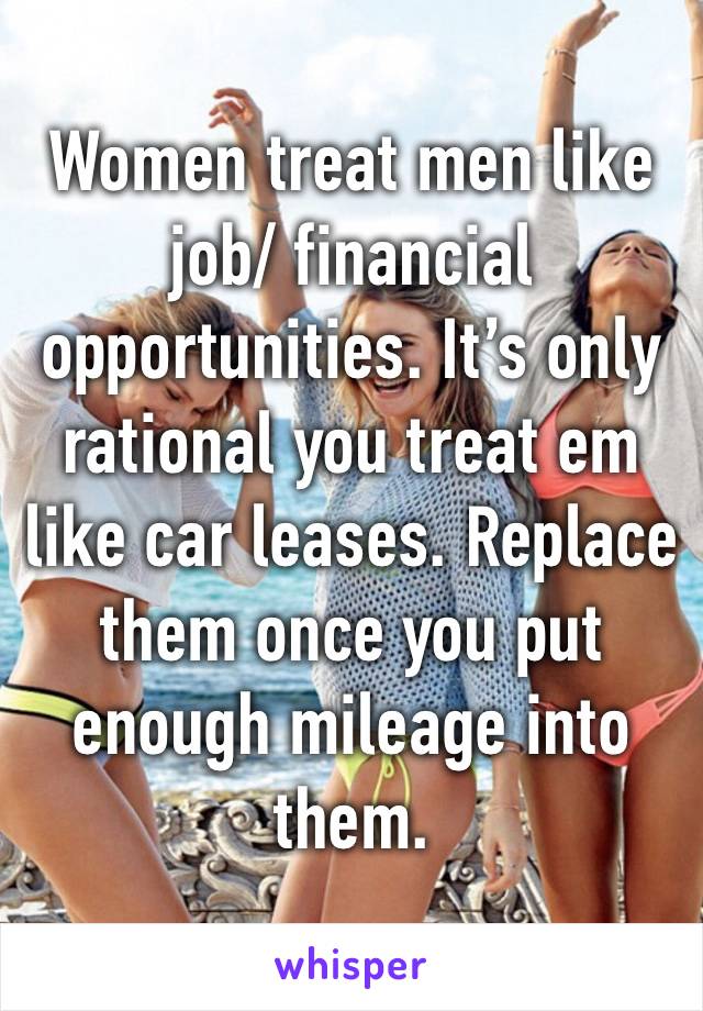 Women treat men like job/ financial opportunities. It’s only rational you treat em like car leases. Replace them once you put enough mileage into them. 