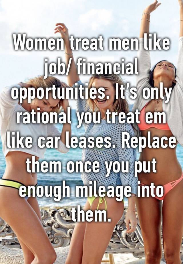 Women treat men like job/ financial opportunities. It’s only rational you treat em like car leases. Replace them once you put enough mileage into them. 