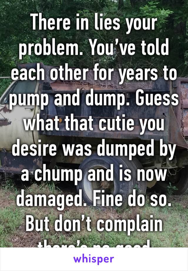 There in lies your problem. You’ve told each other for years to pump and dump. Guess what that cutie you desire was dumped by a chump and is now damaged. Fine do so. But don’t complain there’s no good