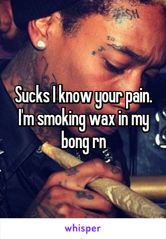 Sucks I know your pain. I'm smoking wax in my bong rn