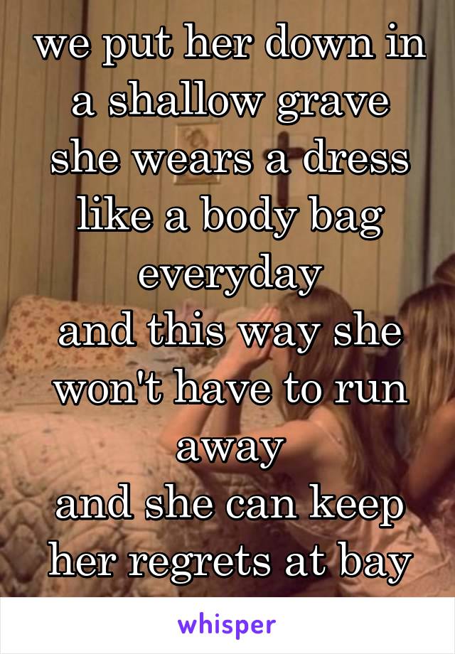 we put her down in a shallow grave
she wears a dress like a body bag everyday
and this way she won't have to run away
and she can keep her regrets at bay everyday