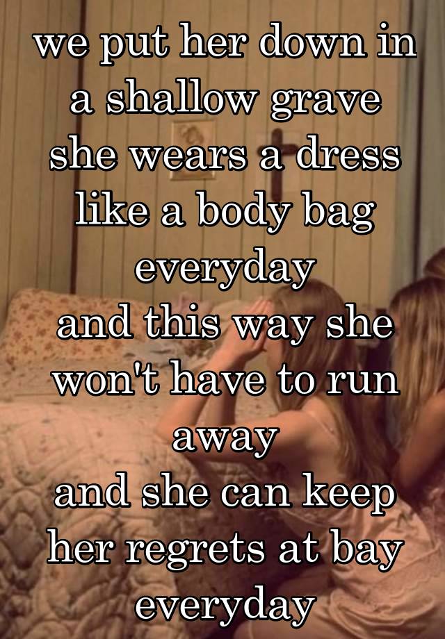 we put her down in a shallow grave
she wears a dress like a body bag everyday
and this way she won't have to run away
and she can keep her regrets at bay everyday