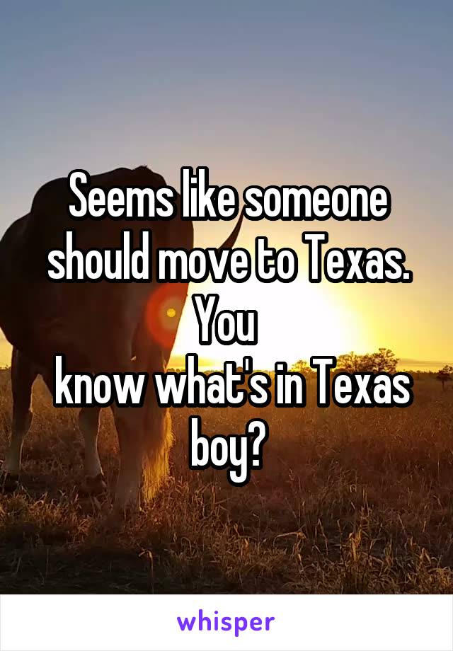 Seems like someone should move to Texas. You 
 know what's in Texas boy?