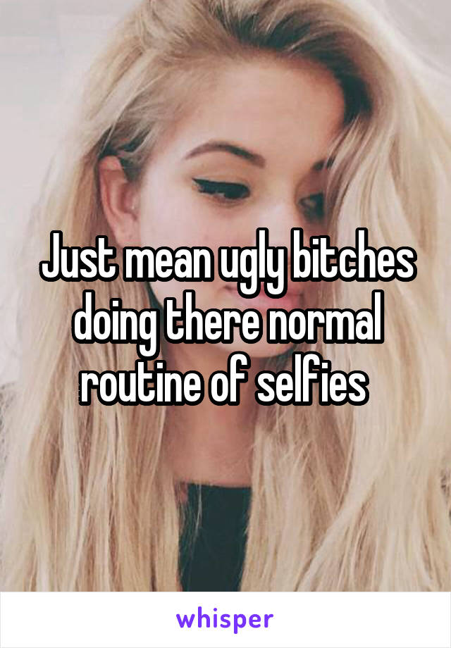 Just mean ugly bitches doing there normal routine of selfies 