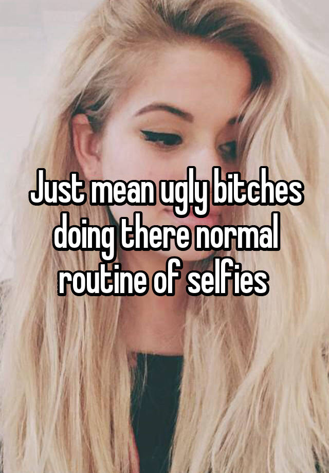 Just mean ugly bitches doing there normal routine of selfies 