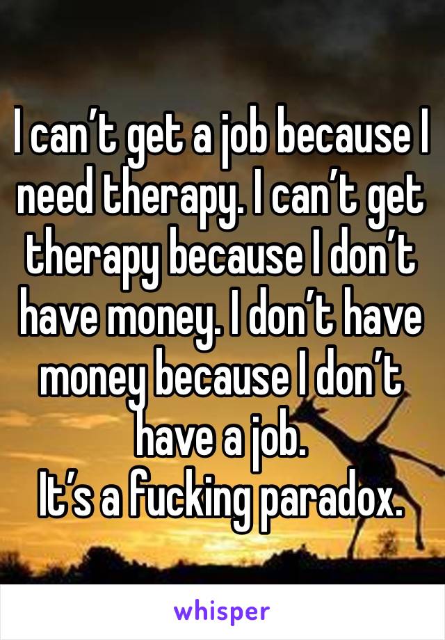 I can’t get a job because I need therapy. I can’t get therapy because I don’t have money. I don’t have money because I don’t have a job.
It’s a fucking paradox.