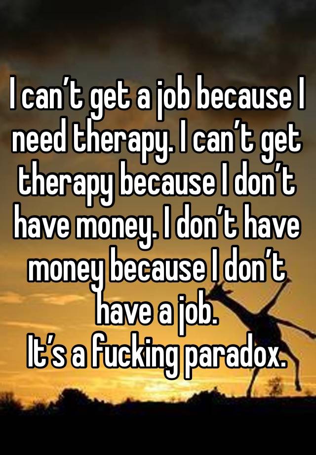 I can’t get a job because I need therapy. I can’t get therapy because I don’t have money. I don’t have money because I don’t have a job.
It’s a fucking paradox.