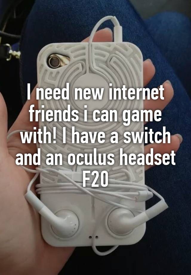 I need new internet friends i can game with! I have a switch and an oculus headset
F20