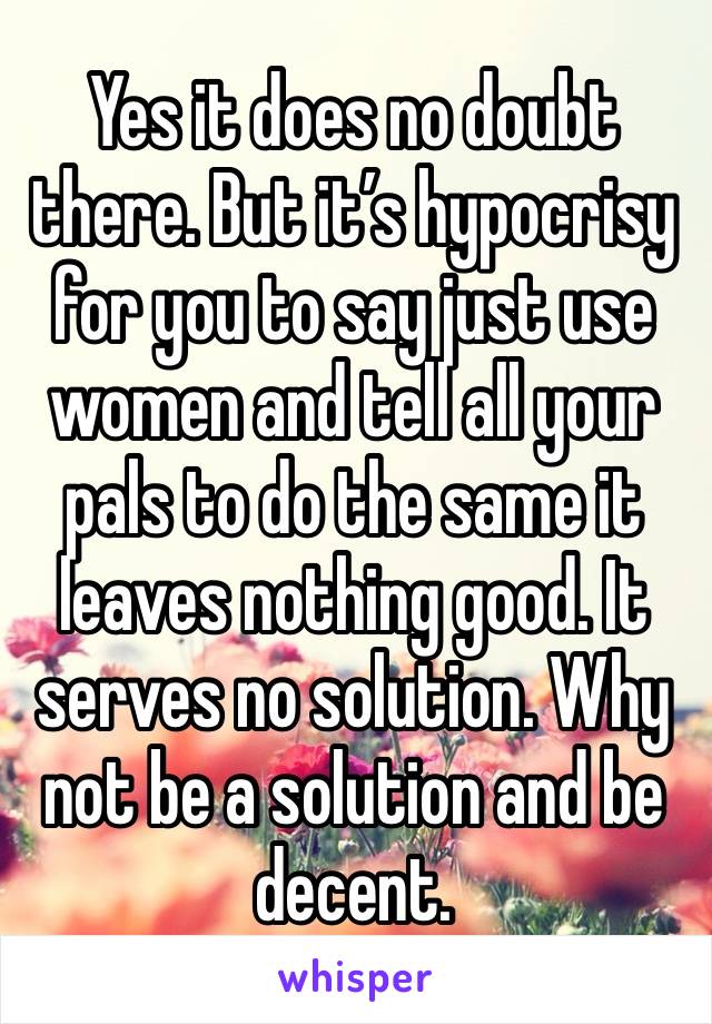 Yes it does no doubt there. But it’s hypocrisy for you to say just use women and tell all your pals to do the same it leaves nothing good. It serves no solution. Why not be a solution and be decent. 