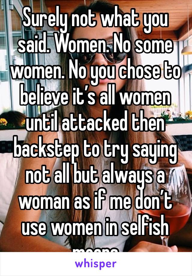 Surely not what you said. Women. No some women. No you chose to believe it’s all women until attacked then backstep to try saying not all but always a woman as if me don’t use women in selfish means 