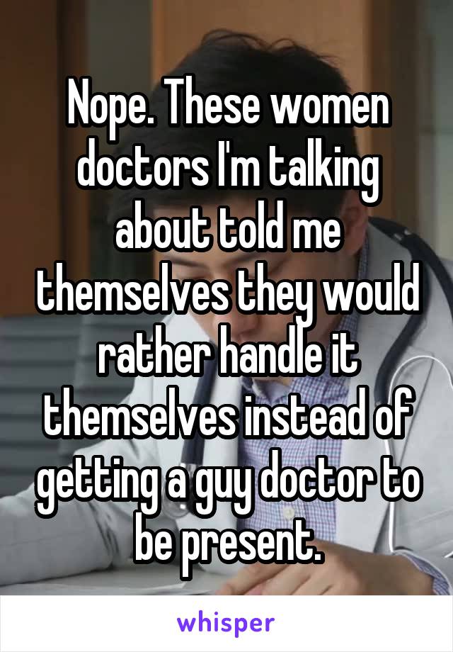 Nope. These women doctors I'm talking about told me themselves they would rather handle it themselves instead of getting a guy doctor to be present.