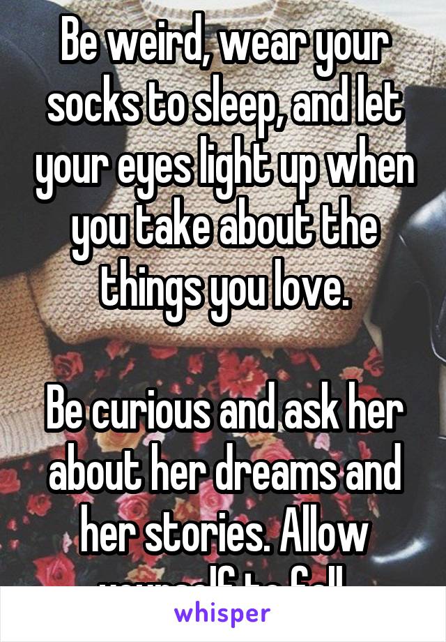 Be weird, wear your socks to sleep, and let your eyes light up when you take about the things you love.

Be curious and ask her about her dreams and her stories. Allow yourself to fall.