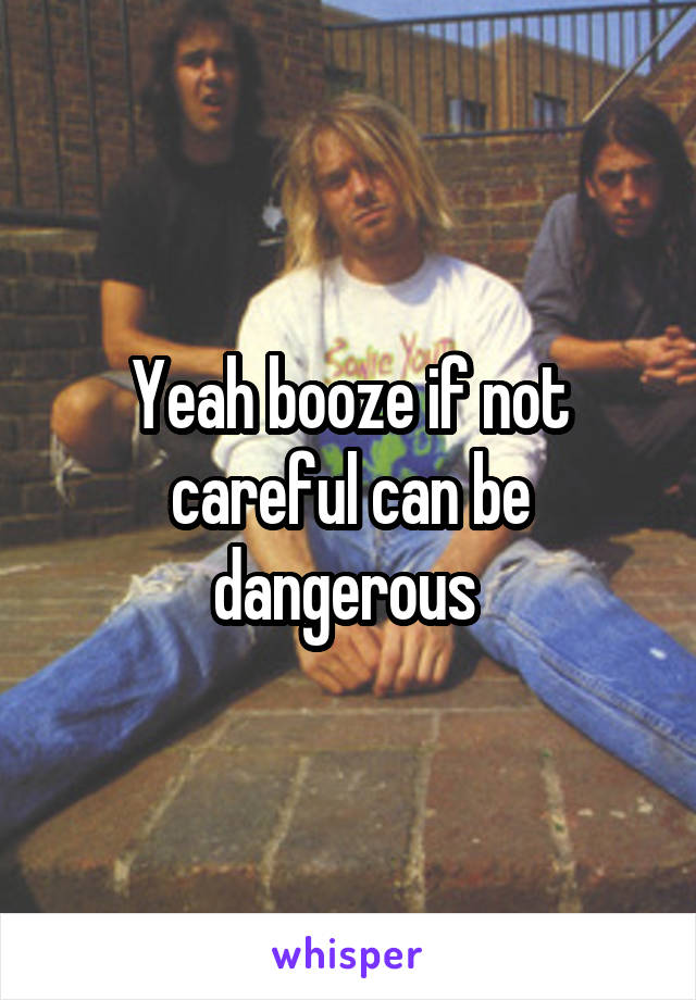 Yeah booze if not careful can be dangerous 