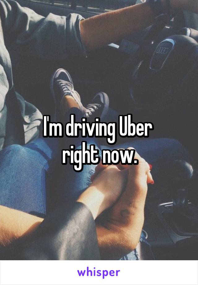 I'm driving Uber 
right now.