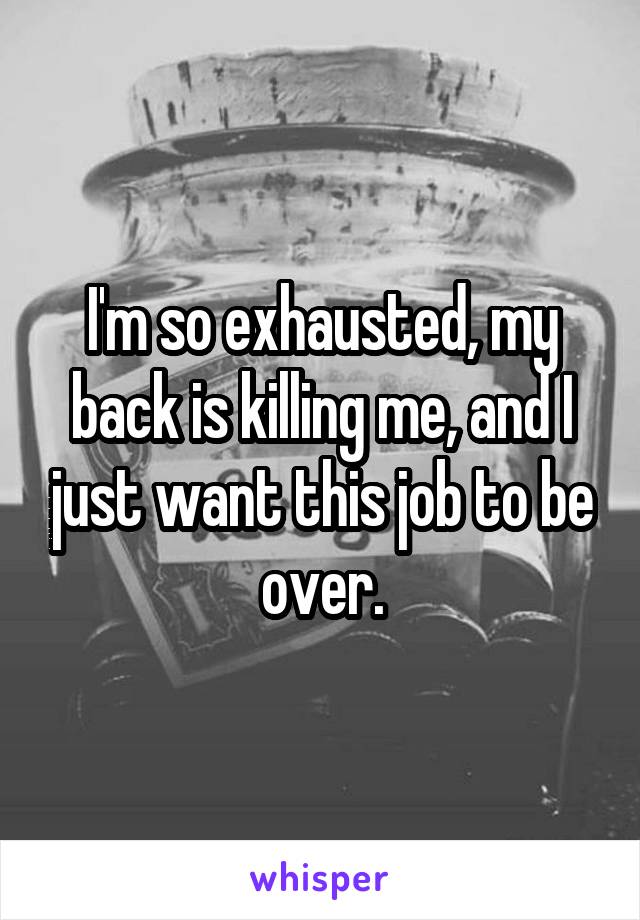 I'm so exhausted, my back is killing me, and I just want this job to be over.