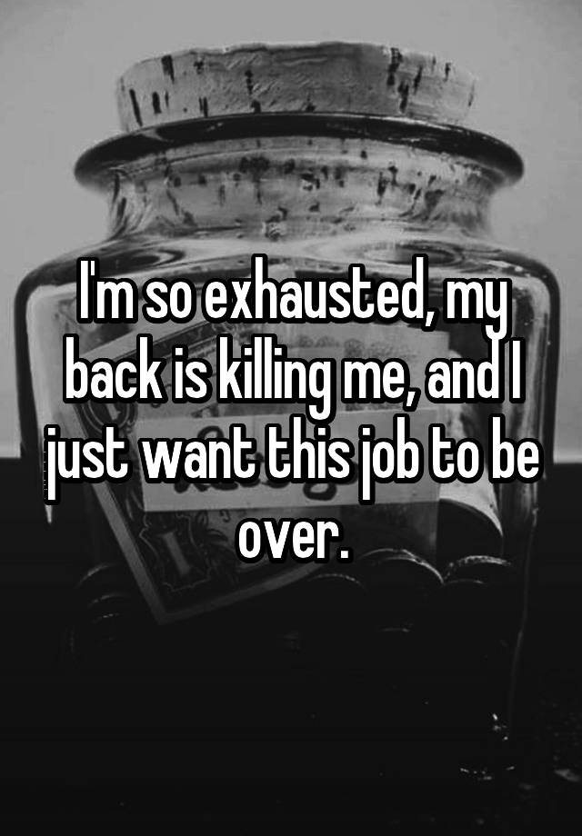 I'm so exhausted, my back is killing me, and I just want this job to be over.