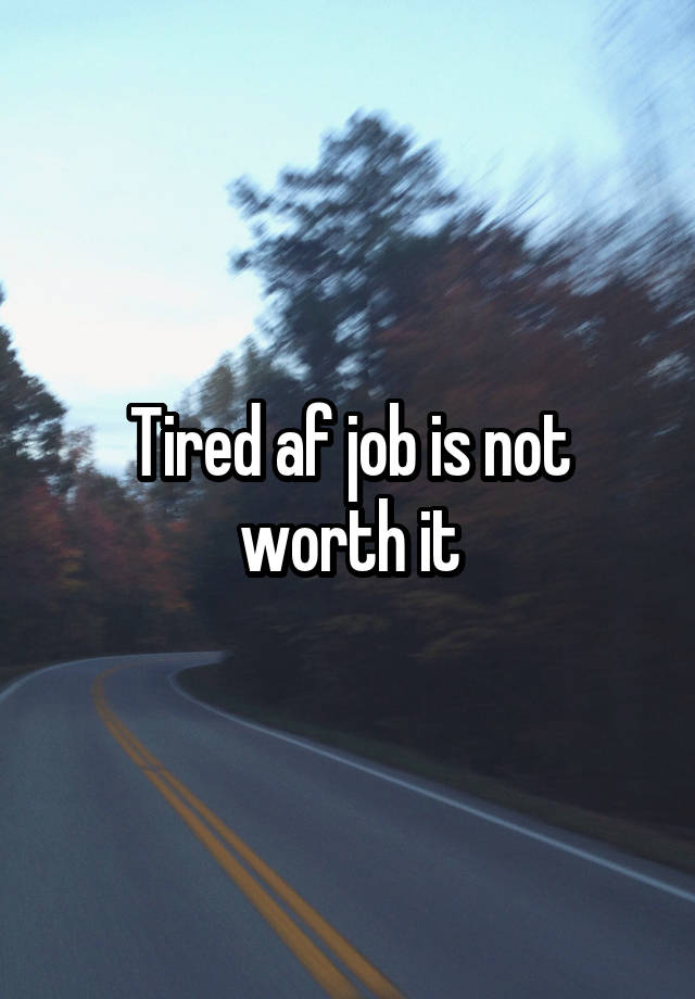 Tired af job is not worth it