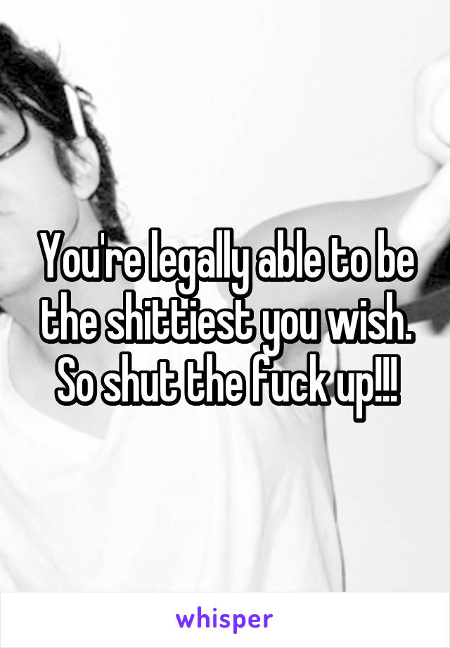 You're legally able to be the shittiest you wish. So shut the fuck up!!!